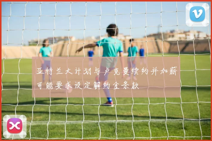 亚特兰大计划与卢克曼续约并加薪可能要求设定解约金条款