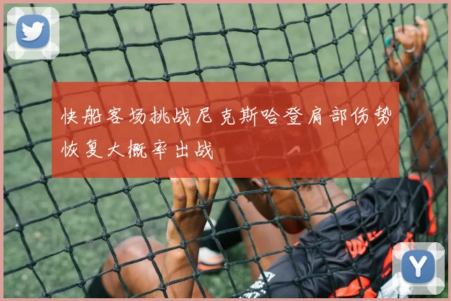 快船客场挑战尼克斯哈登肩部伤势恢复大概率出战