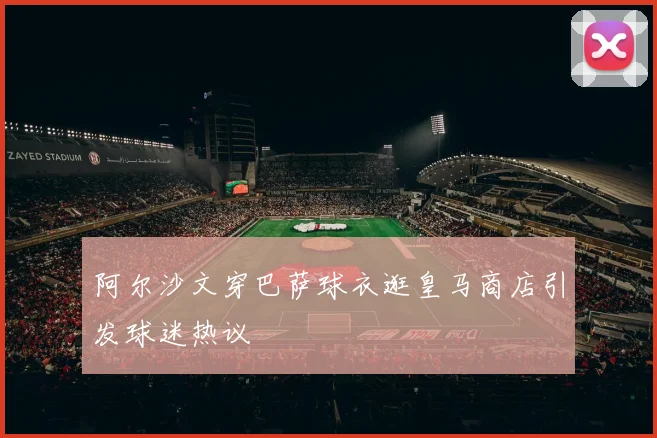 阿尔沙文穿巴萨球衣逛皇马商店引发球迷热议