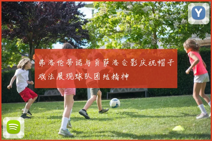 弗洛伦蒂诺与贡萨洛合影庆祝帽子戏法展现球队团结精神