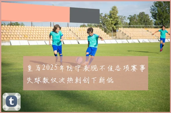 皇马2025年防守表现不佳各项赛事失球数仅次热刺创下新低