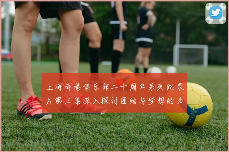 上海海港俱乐部二十周年系列纪录片第三集深入探讨团结与梦想的力量