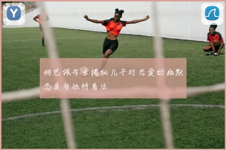 姆巴佩母亲揭秘儿子对恋爱的幽默态度与独特看法