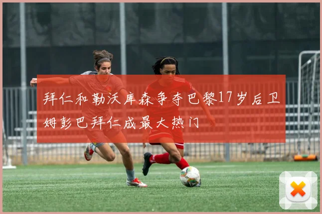 拜仁和勒沃库森争夺巴黎17岁后卫姆彭巴拜仁成最大热门