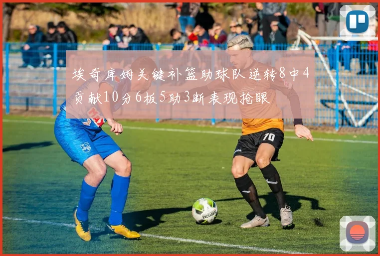 埃奇库姆关键补篮助球队逆转8中4贡献10分6板5助3断表现抢眼
