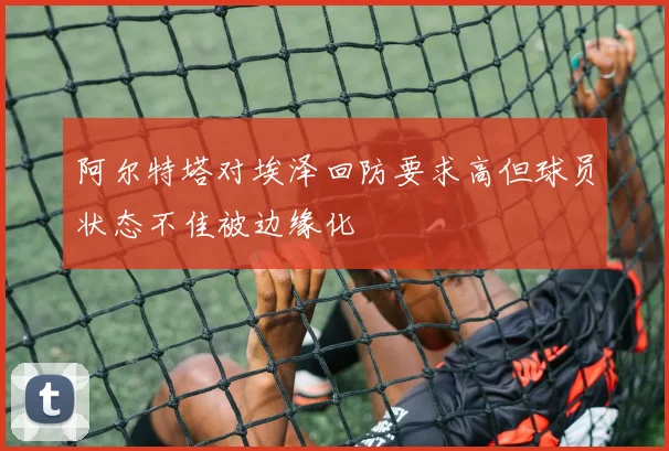 阿尔特塔对埃泽回防要求高但球员状态不佳被边缘化