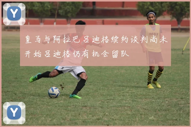 皇马与阿拉巴吕迪格续约谈判尚未开始吕迪格仍有机会留队
