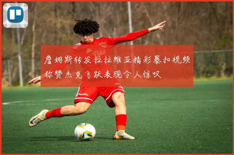 詹姆斯转发拉拉维亚精彩暴扣视频称赞杰克飞跃表现令人惊叹