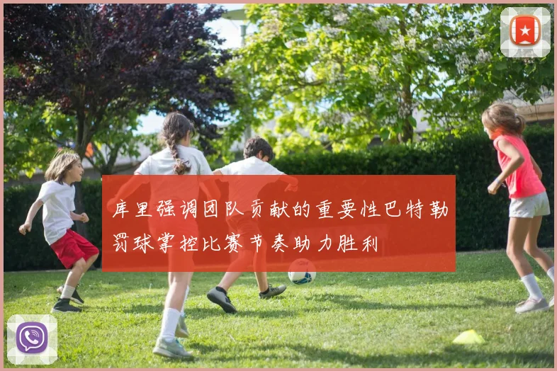 库里强调团队贡献的重要性巴特勒罚球掌控比赛节奏助力胜利