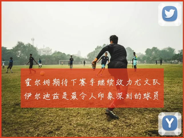 霍尔姆期待下赛季继续效力尤文队伊尔迪兹是最令人印象深刻的球员