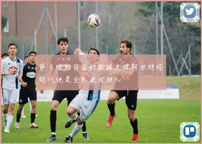 萨卡续约背后的数据支撑阿尔特塔时代他是全队进攻核心