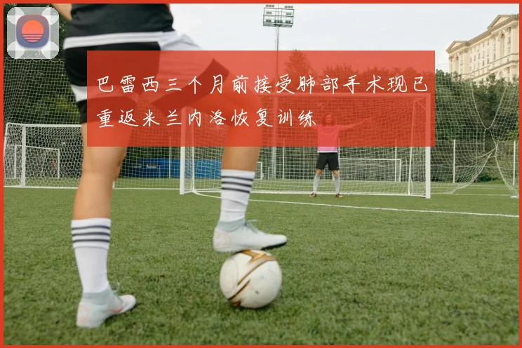巴雷西三个月前接受肺部手术现已重返米兰内洛恢复训练
