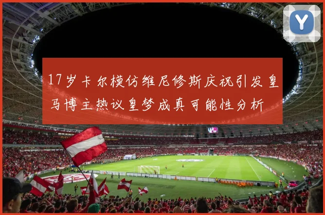 17岁卡尔模仿维尼修斯庆祝引发皇马博主热议皇梦成真可能性分析