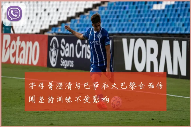 字母哥澄清与巴萨和大巴黎会面传闻坚持训练不受影响