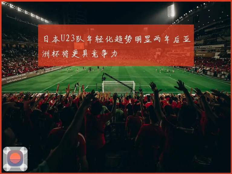 日本U23队年轻化趋势明显两年后亚洲杯将更具竞争力