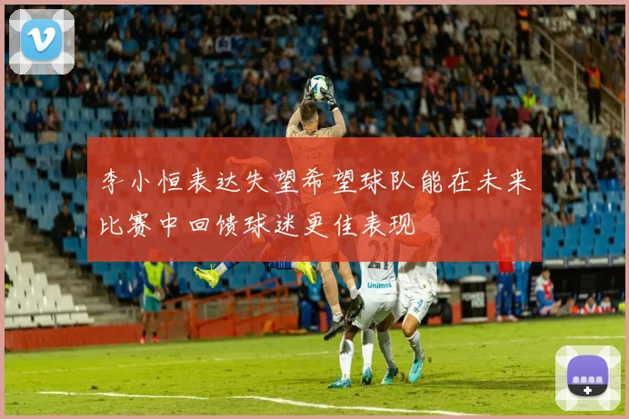 李小恒表达失望希望球队能在未来比赛中回馈球迷更佳表现