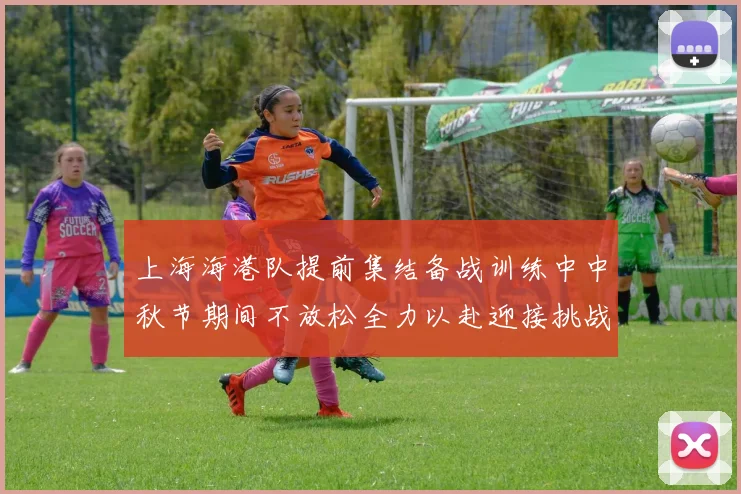 上海海港队提前集结备战训练中中秋节期间不放松全力以赴迎接挑战