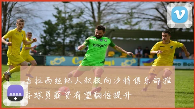 吉拉西经纪人积极向沙特俱乐部推荐球员薪资有望翻倍提升