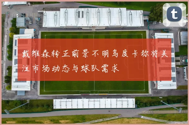 戴维森转正前景不明乌度卡称将关注市场动态与球队需求