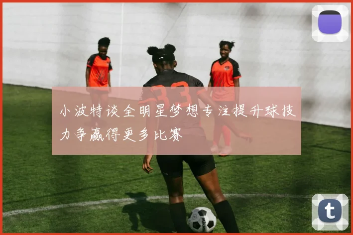小波特谈全明星梦想专注提升球技力争赢得更多比赛
