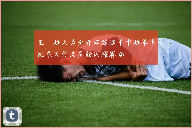 王燊超火力全开四球追平中超单季纪录天外流星般闪耀赛场