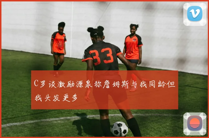 C罗谈激励源泉称詹姆斯与我同龄但我头发更多