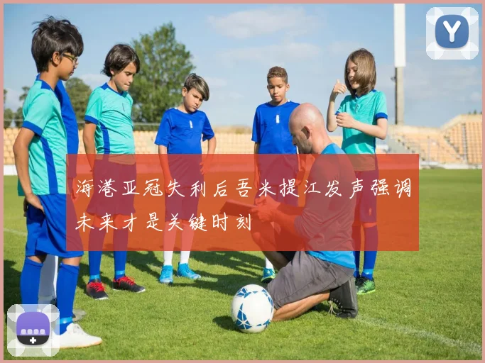 海港亚冠失利后吾米提江发声强调未来才是关键时刻