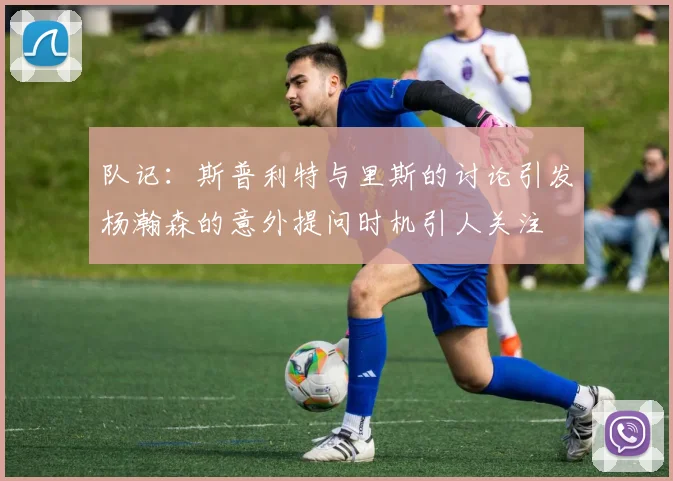 队记：斯普利特与里斯的讨论引发杨瀚森的意外提问时机引人关注