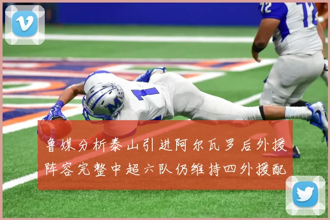 鲁媒分析泰山引进阿尔瓦罗后外援阵容完整中超六队仍维持四外援配置