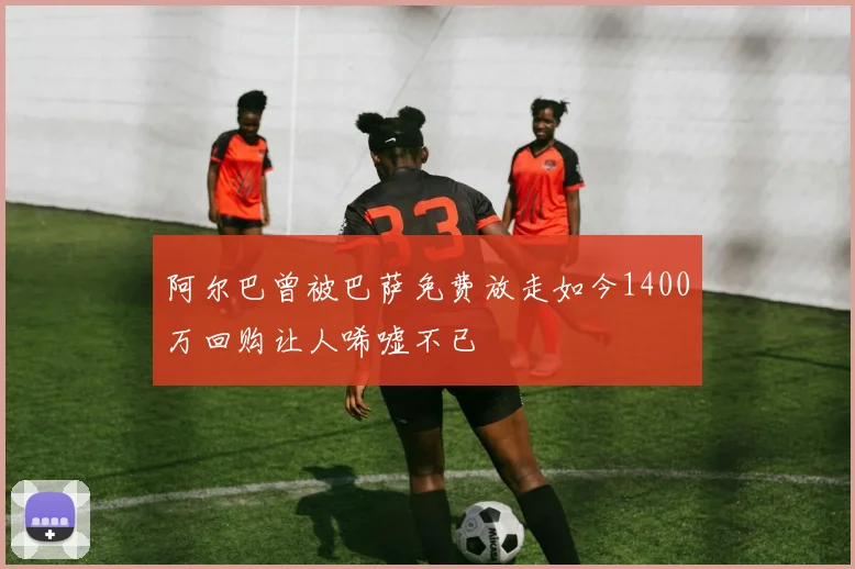 阿尔巴曾被巴萨免费放走如今1400万回购让人唏嘘不已