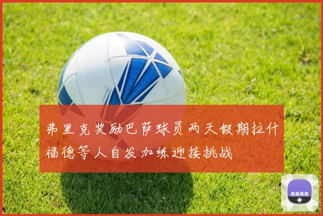 弗里克奖励巴萨球员两天假期拉什福德等人自发加练迎接挑战