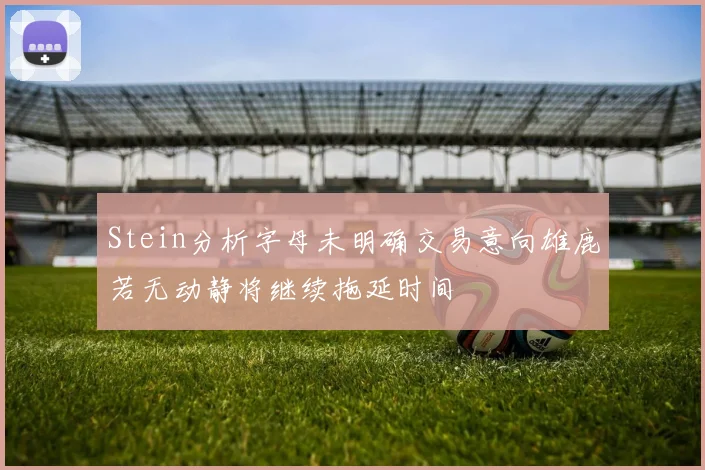 Stein分析字母未明确交易意向雄鹿若无动静将继续拖延时间